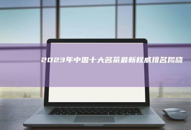 2023年中国十大名茶最新权威排名揭晓