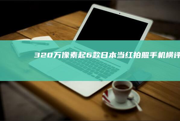 320万像素起-6款日本当红拍照手机横评-320万像素起-6款日本当红拍照手机横评高性能手机